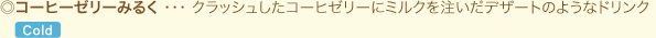 ◎コーヒーゼリーみるく ・・・ クラッシュしたコーヒゼリーにミルクを注いだデザートのようなドリンク